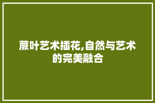 蕨叶艺术插花,自然与艺术的完美融合