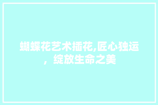 蝴蝶花艺术插花,匠心独运，绽放生命之美