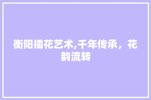 衡阳插花艺术,千年传承，花韵流转