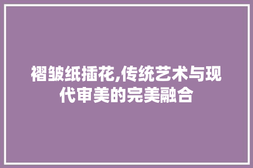 褶皱纸插花,传统艺术与现代审美的完美融合