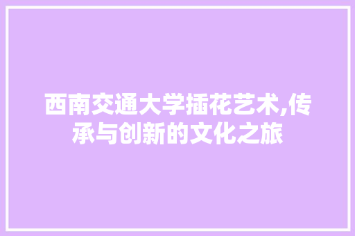 西南交通大学插花艺术,传承与创新的文化之旅