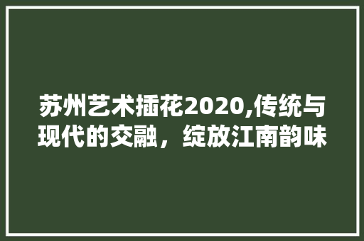 苏州艺术插花2020,传统与现代的交融，绽放江南韵味