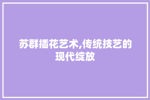 苏群插花艺术,传统技艺的现代绽放