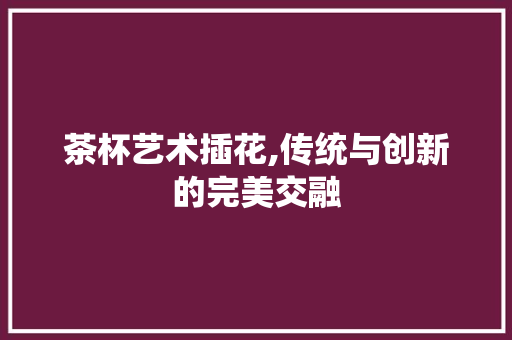 茶杯艺术插花,传统与创新的完美交融