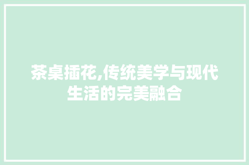 茶桌插花,传统美学与现代生活的完美融合