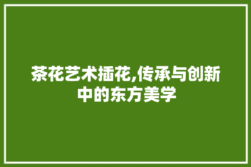 茶花艺术插花,传承与创新中的东方美学