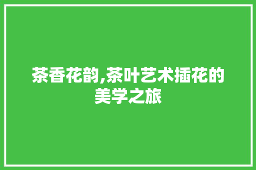 茶香花韵,茶叶艺术插花的美学之旅