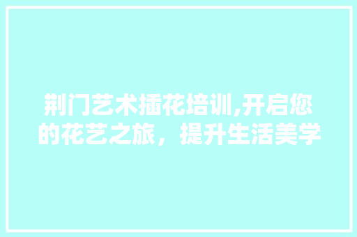 荆门艺术插花培训,开启您的花艺之旅，提升生活美学