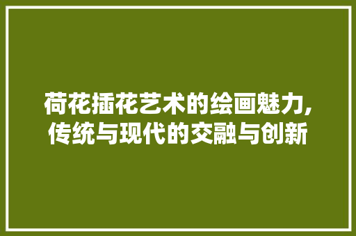 荷花插花艺术的绘画魅力,传统与现代的交融与创新