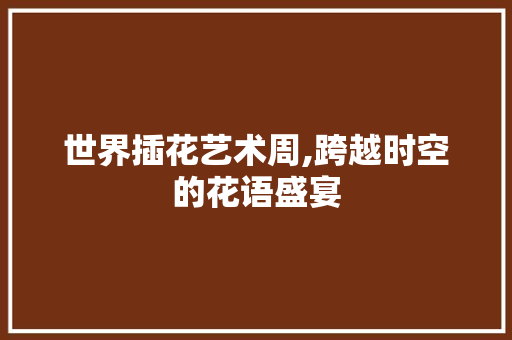 世界插花艺术周,跨越时空的花语盛宴