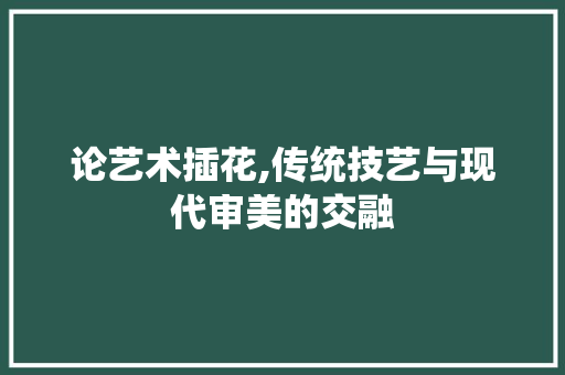 论艺术插花,传统技艺与现代审美的交融