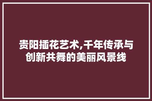 贵阳插花艺术,千年传承与创新共舞的美丽风景线