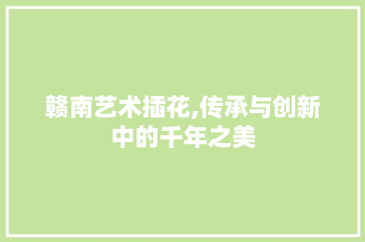 赣南艺术插花,传承与创新中的千年之美