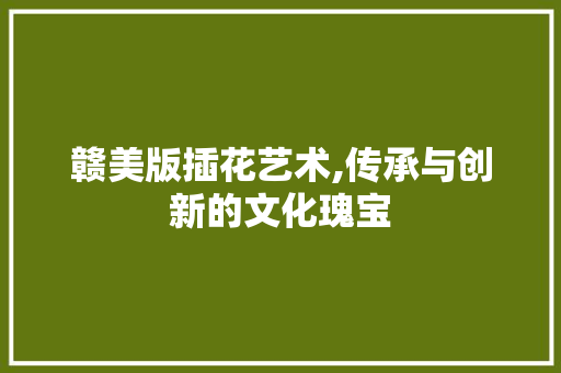 赣美版插花艺术,传承与创新的文化瑰宝