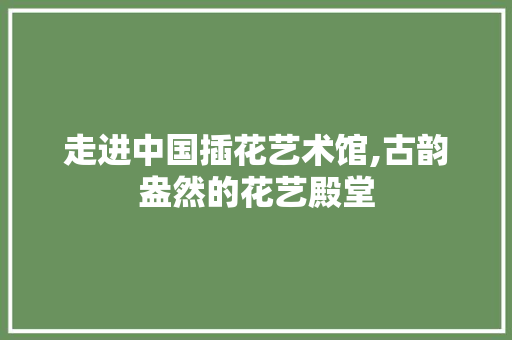 走进中国插花艺术馆,古韵盎然的花艺殿堂