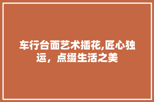 车行台面艺术插花,匠心独运，点缀生活之美