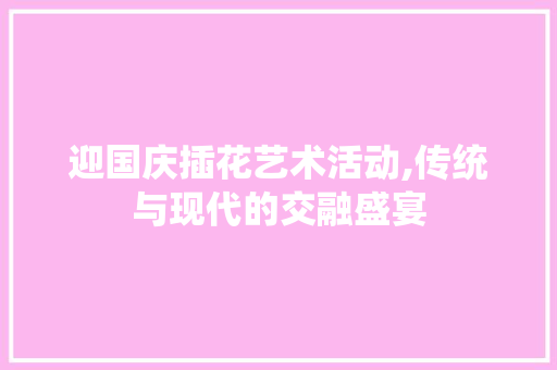 迎国庆插花艺术活动,传统与现代的交融盛宴