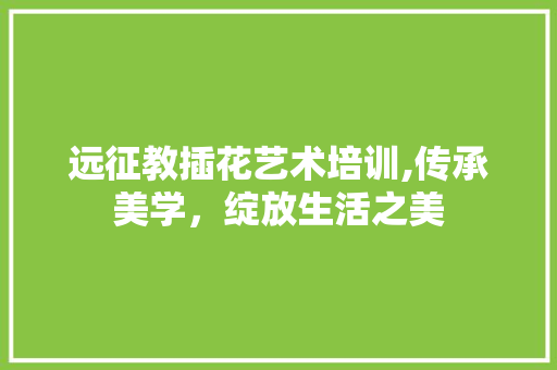 远征教插花艺术培训,传承美学，绽放生活之美