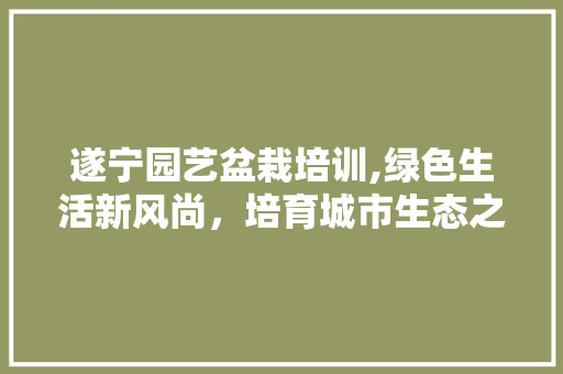遂宁园艺盆栽培训,绿色生活新风尚，培育城市生态之美