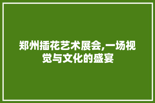 郑州插花艺术展会,一场视觉与文化的盛宴