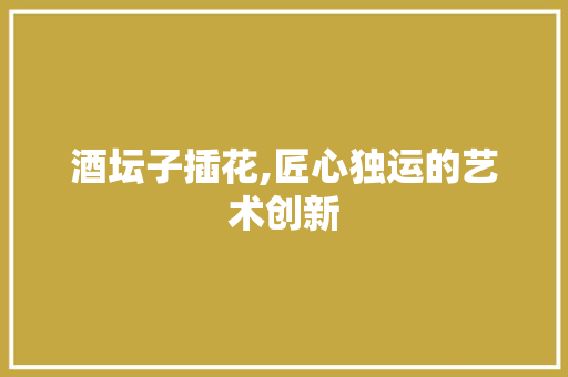 酒坛子插花,匠心独运的艺术创新