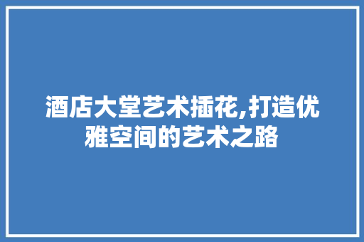 酒店大堂艺术插花,打造优雅空间的艺术之路