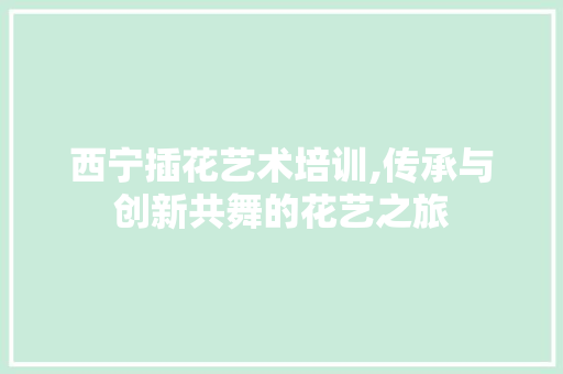 西宁插花艺术培训,传承与创新共舞的花艺之旅