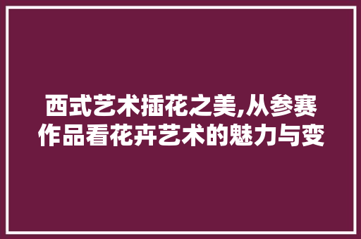 西式艺术插花之美,从参赛作品看花卉艺术的魅力与变迁