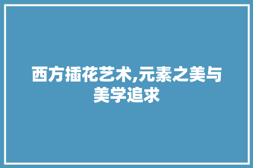 西方插花艺术,元素之美与美学追求