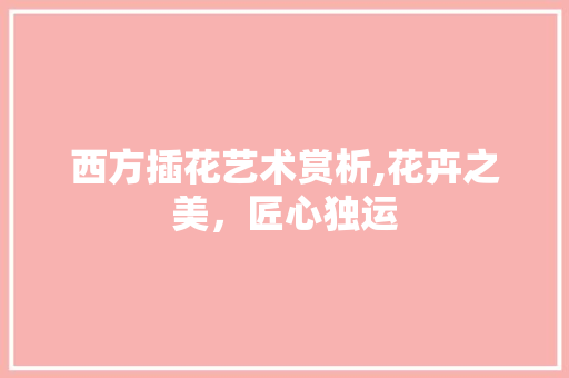 西方插花艺术赏析,花卉之美，匠心独运