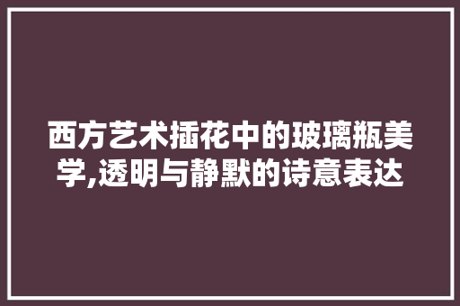 西方艺术插花中的玻璃瓶美学,透明与静默的诗意表达