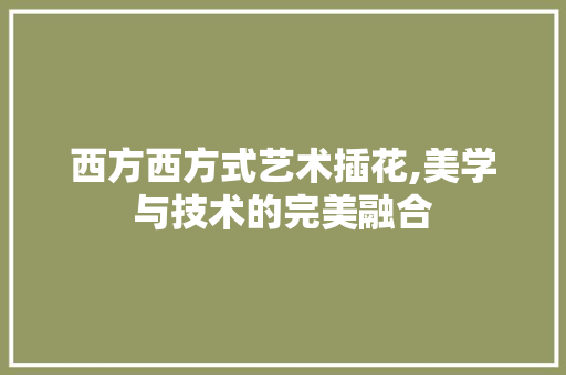 西方西方式艺术插花,美学与技术的完美融合