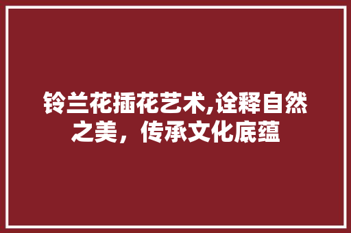 铃兰花插花艺术,诠释自然之美，传承文化底蕴