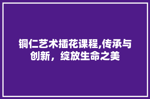铜仁艺术插花课程,传承与创新，绽放生命之美