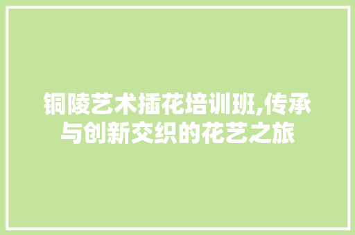 铜陵艺术插花培训班,传承与创新交织的花艺之旅