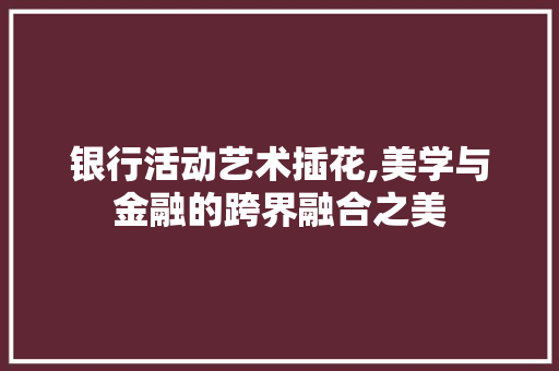 银行活动艺术插花,美学与金融的跨界融合之美