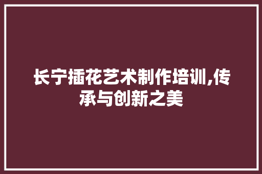 长宁插花艺术制作培训,传承与创新之美