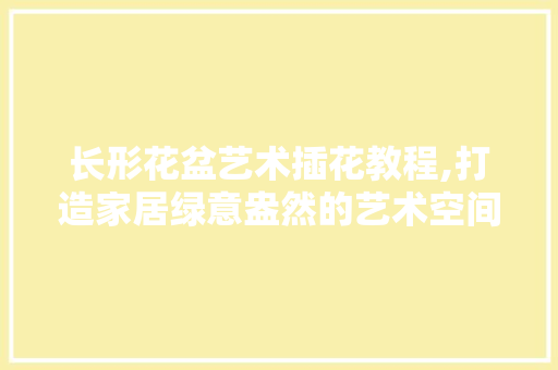 长形花盆艺术插花教程,打造家居绿意盎然的艺术空间