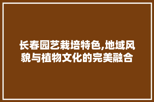 长春园艺栽培特色,地域风貌与植物文化的完美融合