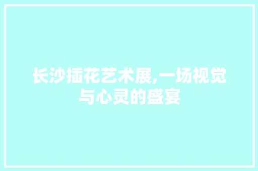 长沙插花艺术展,一场视觉与心灵的盛宴