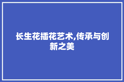 长生花插花艺术,传承与创新之美