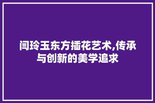 闫玲玉东方插花艺术,传承与创新的美学追求