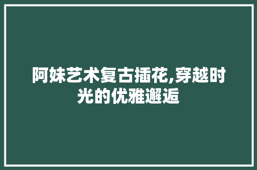 阿妹艺术复古插花,穿越时光的优雅邂逅