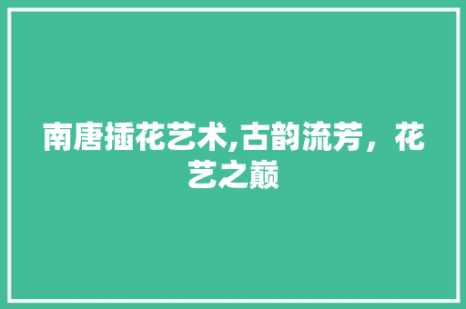南唐插花艺术,古韵流芳，花艺之巅