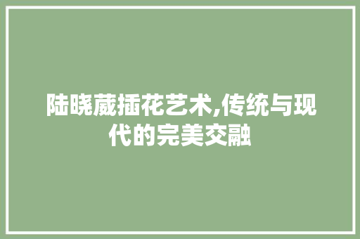 陆晓葳插花艺术,传统与现代的完美交融 品种特性