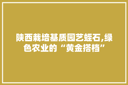 陕西栽培基质园艺蛭石,绿色农业的“黄金搭档”