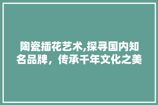 陶瓷插花艺术,探寻国内知名品牌，传承千年文化之美