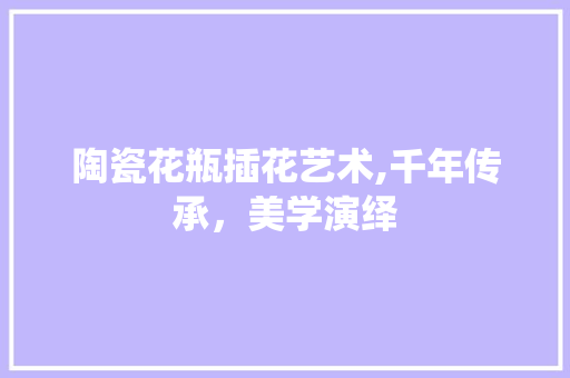 陶瓷花瓶插花艺术,千年传承，美学演绎