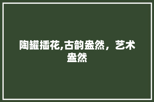陶罐插花,古韵盎然，艺术盎然