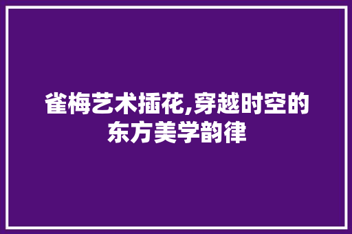 雀梅艺术插花,穿越时空的东方美学韵律